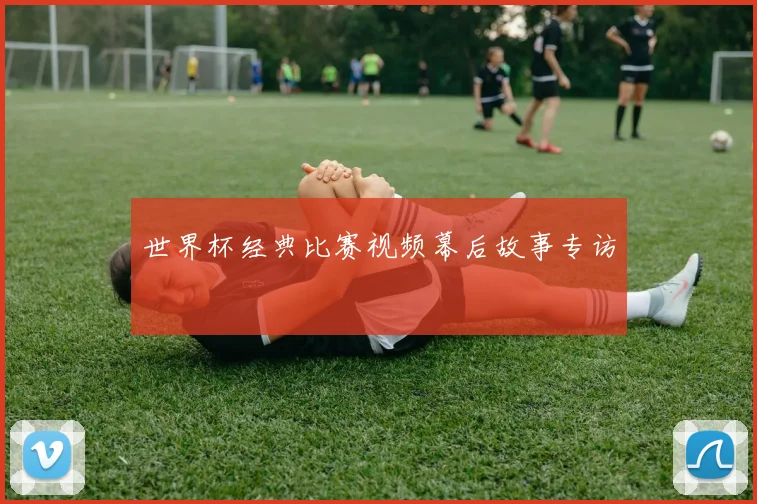 世界杯经典比赛视频幕后故事专访