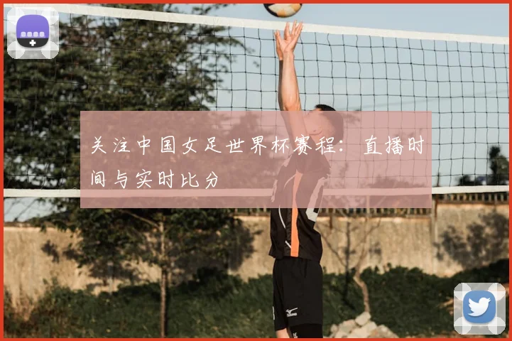 关注中国女足世界杯赛程：直播时间与实时比分