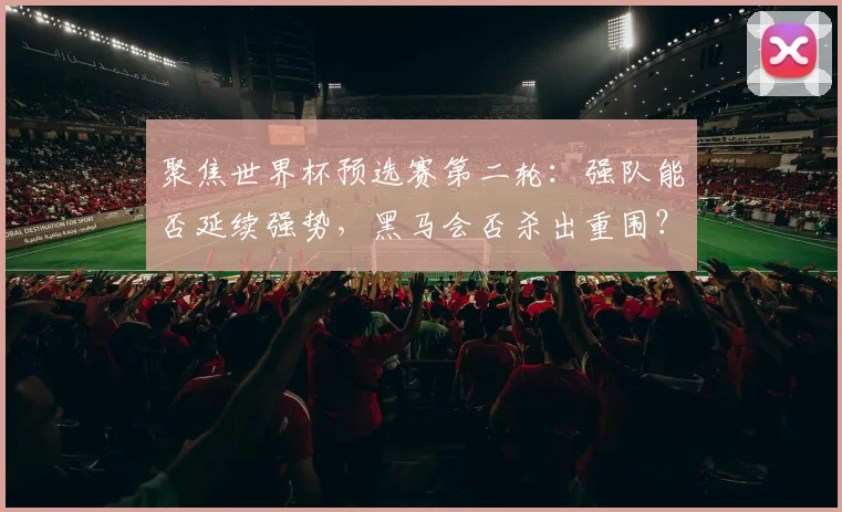 聚焦世界杯预选赛第二轮：强队能否延续强势，黑马会否杀出重围？