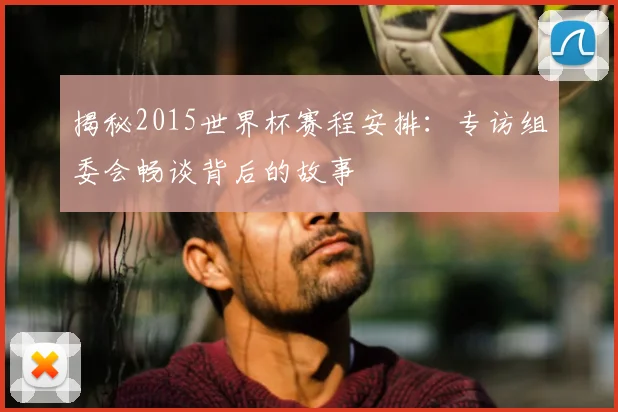 揭秘2015世界杯赛程安排：专访组委会畅谈背后的故事