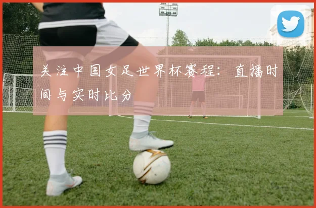 关注中国女足世界杯赛程：直播时间与实时比分