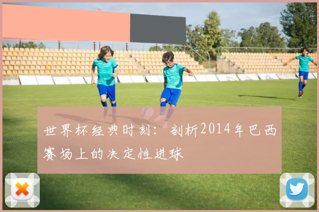 世界杯经典时刻：剖析2014年巴西赛场上的决定性进球