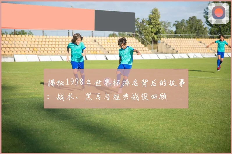 揭秘1998年世界杯排名背后的故事：战术、黑马与经典战役回顾