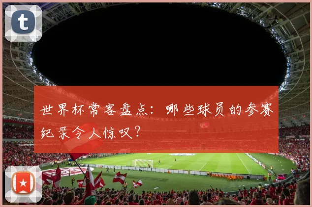 世界杯常客盘点：哪些球员的参赛纪录令人惊叹？