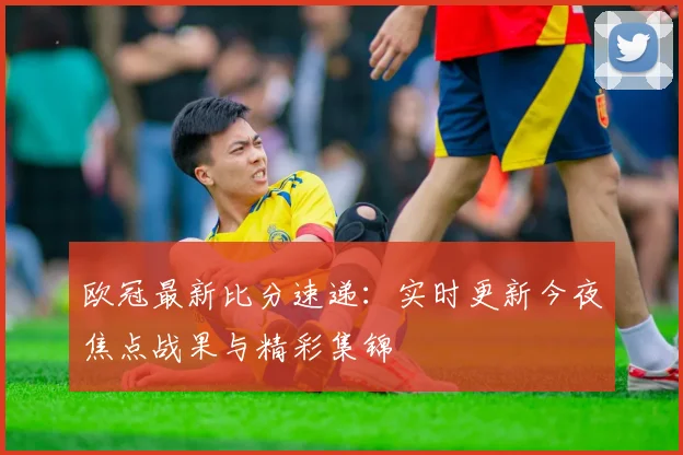 欧冠最新比分速递：实时更新今夜焦点战果与精彩集锦