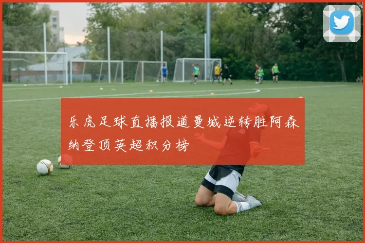 乐虎足球直播报道曼城逆转胜阿森纳登顶英超积分榜