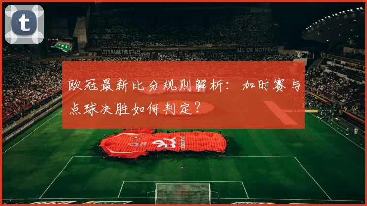 欧冠最新比分规则解析：加时赛与点球决胜如何判定？