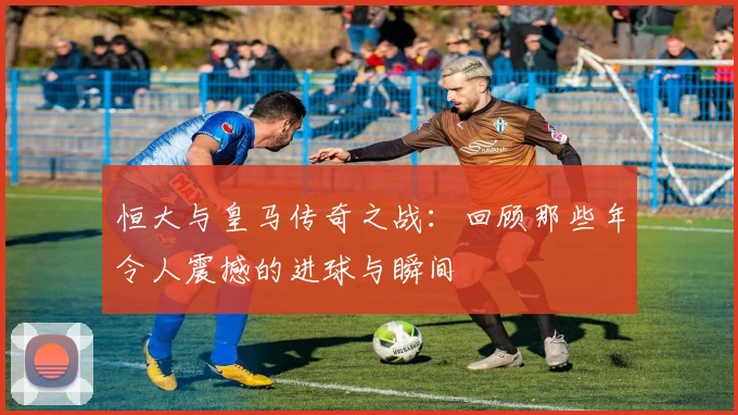 恒大与皇马传奇之战：回顾那些年令人震撼的进球与瞬间